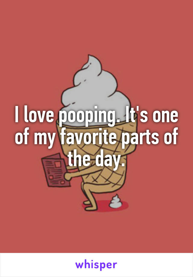 I love pooping. It's one of my favorite parts of the day.