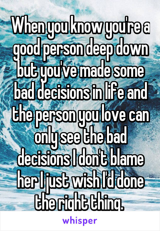 When you know you're a good person deep down but you've made some bad decisions in life and the person you love can only see the bad decisions I don't blame her I just wish I'd done the right thing. 