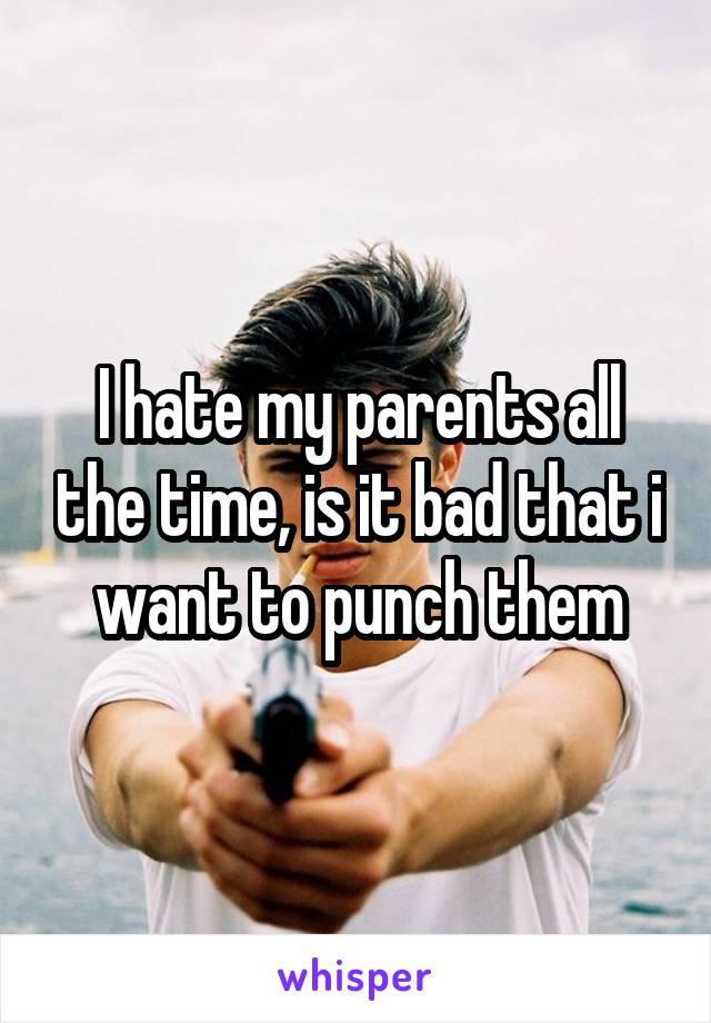 I hate my parents all the time, is it bad that i want to punch them