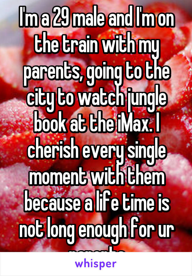 I'm a 29 male and I'm on the train with my parents, going to the city to watch jungle book at the iMax. I cherish every single moment with them because a life time is not long enough for ur parents