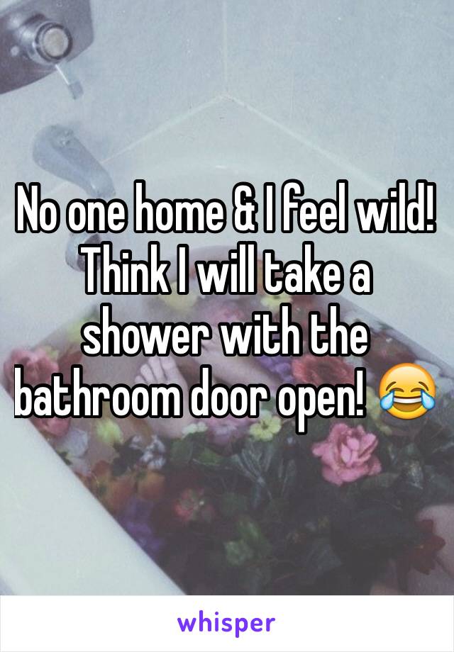 No one home & I feel wild! Think I will take a shower with the bathroom door open! 😂