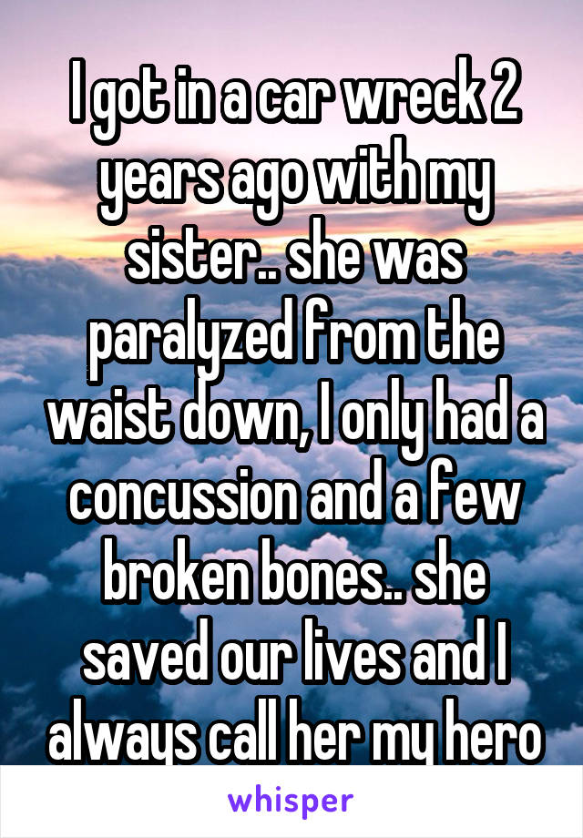 I got in a car wreck 2 years ago with my sister.. she was paralyzed from the waist down, I only had a concussion and a few broken bones.. she saved our lives and I always call her my hero