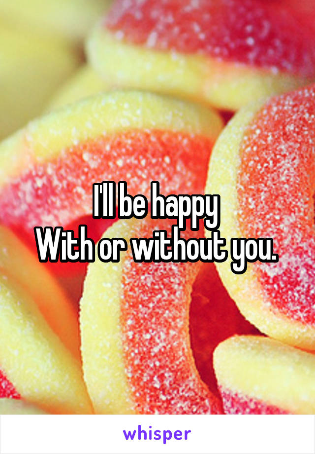 I'll be happy 
With or without you. 