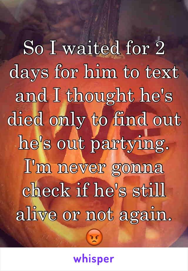 So I waited for 2 days for him to text and I thought he's died only to find out he's out partying. I'm never gonna check if he's still alive or not again. 😡