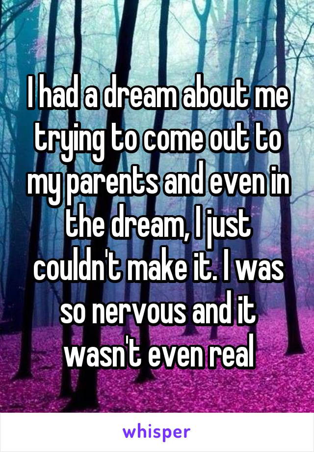 I had a dream about me trying to come out to my parents and even in the dream, I just couldn't make it. I was so nervous and it wasn't even real