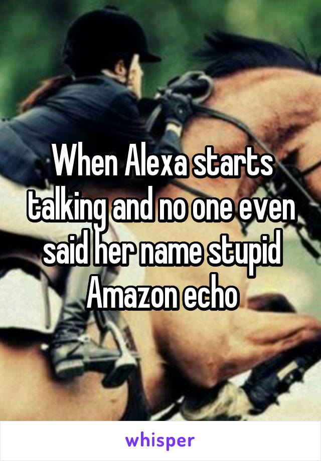 When Alexa starts talking and no one even said her name stupid Amazon echo