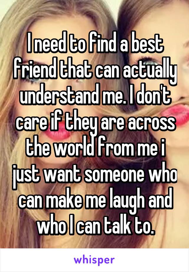 I need to find a best friend that can actually understand me. I don't care if they are across the world from me i just want someone who can make me laugh and who I can talk to.