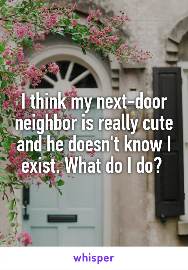 I think my next-door neighbor is really cute and he doesn't know I exist. What do I do? 