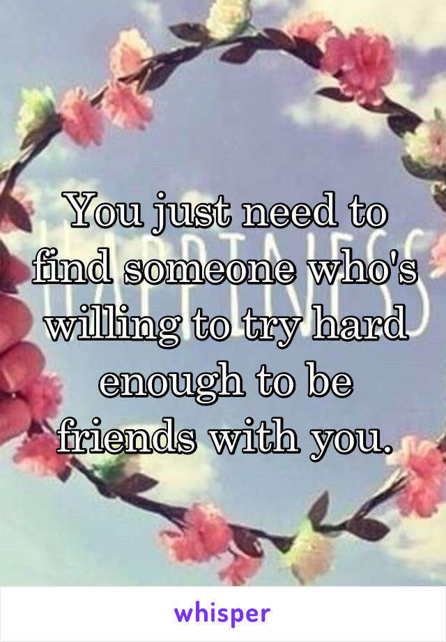 You just need to find someone who's willing to try hard enough to be friends with you.