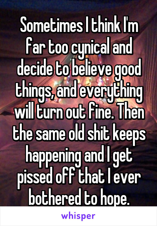 Sometimes I think I'm far too cynical and decide to believe good things, and everything will turn out fine. Then the same old shit keeps happening and I get pissed off that I ever bothered to hope.