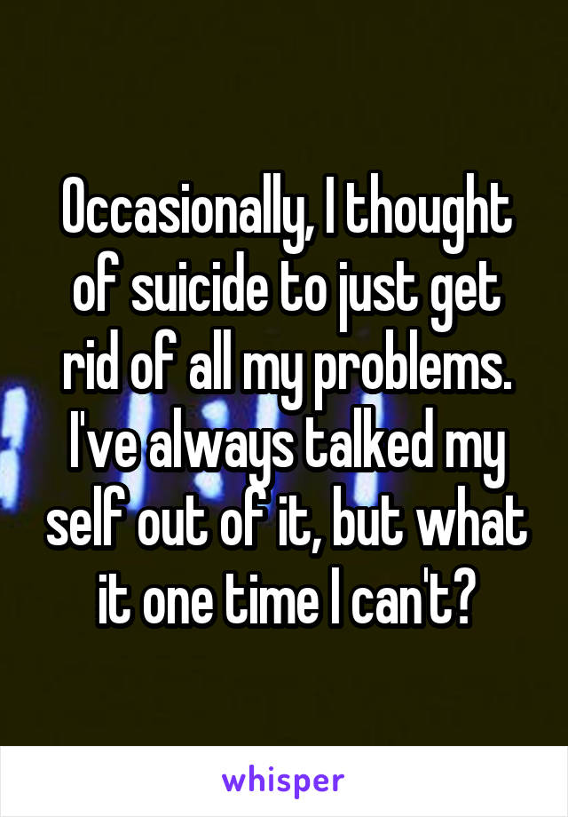 Occasionally, I thought of suicide to just get rid of all my problems. I've always talked my self out of it, but what it one time I can't?