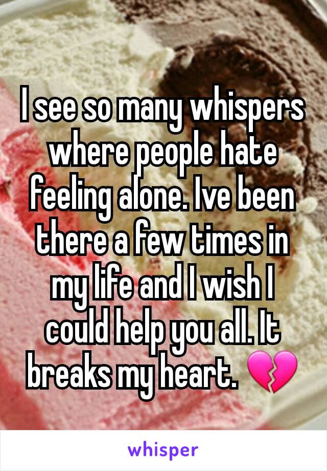 I see so many whispers where people hate feeling alone. Ive been there a few times in my life and I wish I could help you all. It breaks my heart. 💔