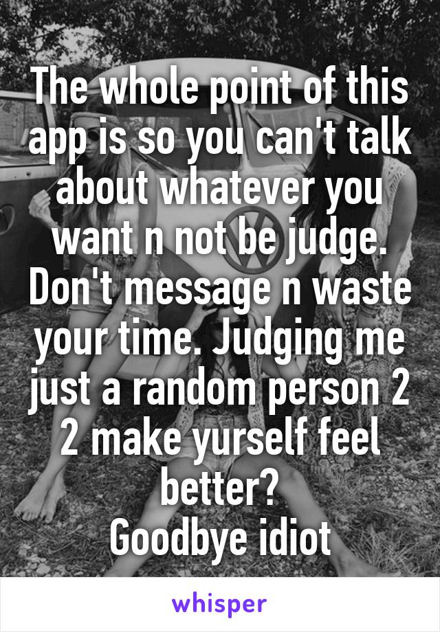 The whole point of this app is so you can't talk about whatever you want n not be judge. Don't message n waste your time. Judging me just a random person 2 2 make yurself feel better?
Goodbye idiot