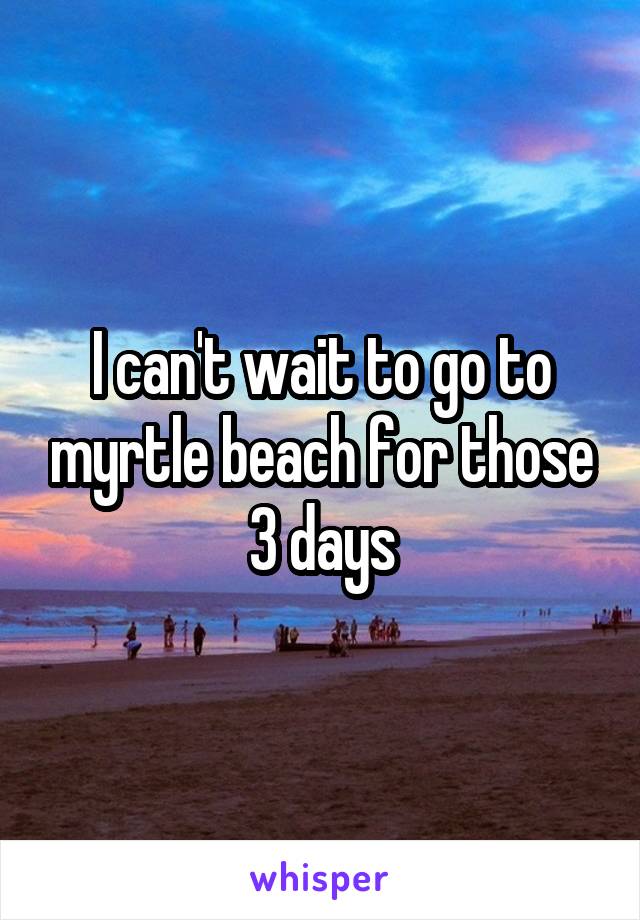 I can't wait to go to myrtle beach for those 3 days