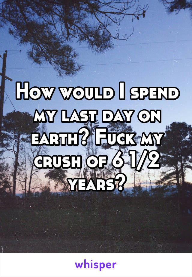 How would I spend my last day on earth? Fuck my crush of 6 1/2 years😁