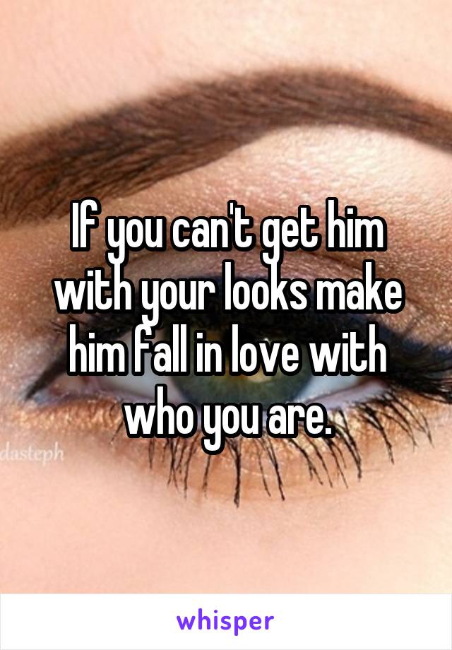 If you can't get him with your looks make him fall in love with who you are.