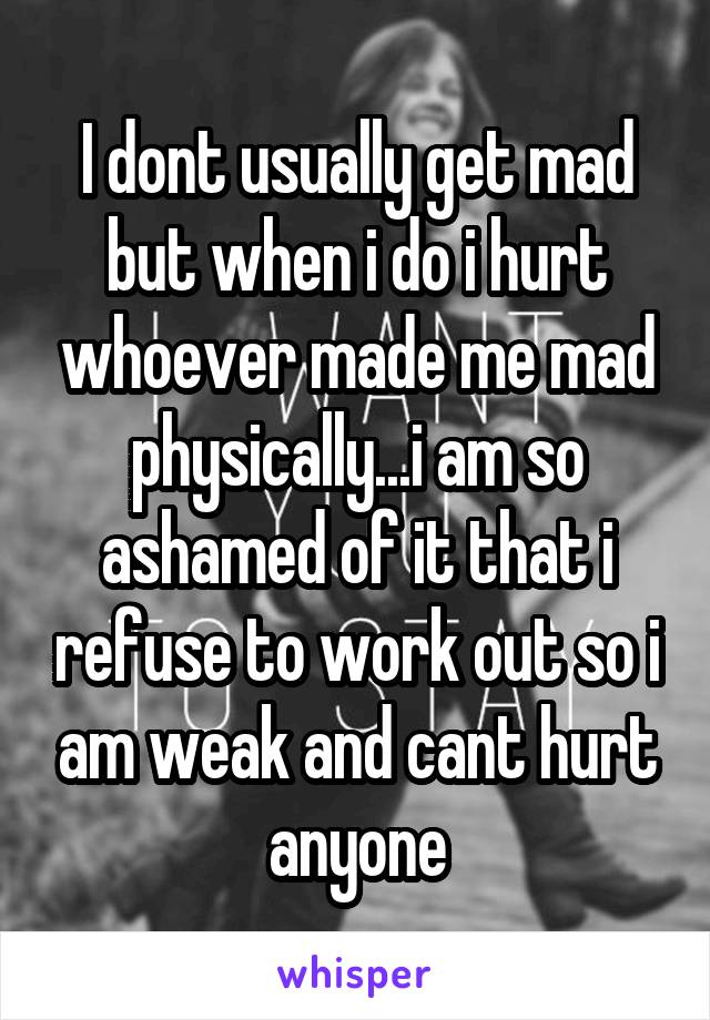 I dont usually get mad but when i do i hurt whoever made me mad physically...i am so ashamed of it that i refuse to work out so i am weak and cant hurt anyone