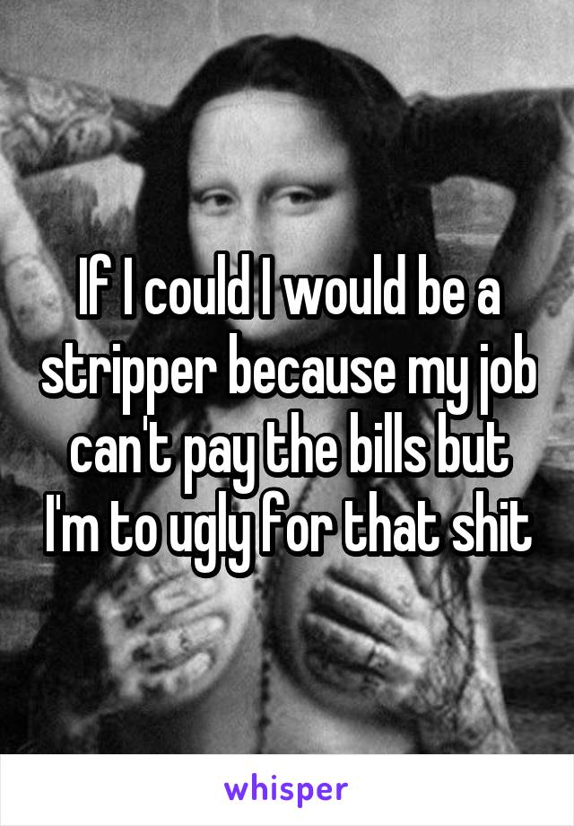 If I could I would be a stripper because my job can't pay the bills but I'm to ugly for that shit