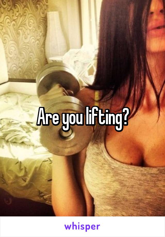 Are you lifting?