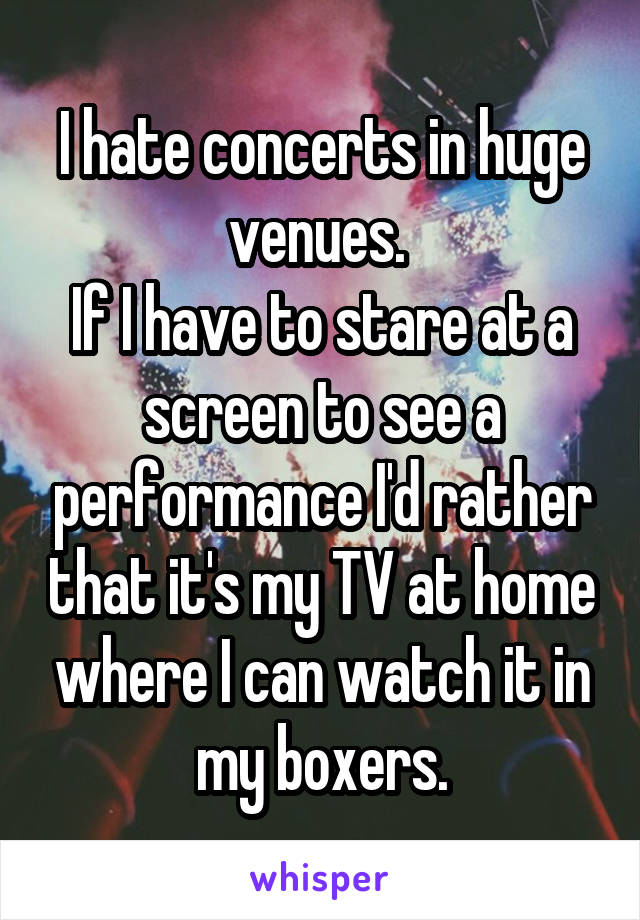 I hate concerts in huge venues. 
If I have to stare at a screen to see a performance I'd rather that it's my TV at home where I can watch it in my boxers.