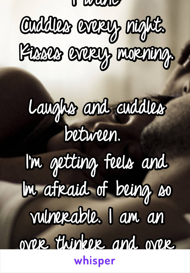 I want:
Cuddles every night. 
Kisses every morning. 
Laughs and cuddles between. 
I'm getting feels and Im afraid of being so vulnerable. I am an over thinker and over worrier. 