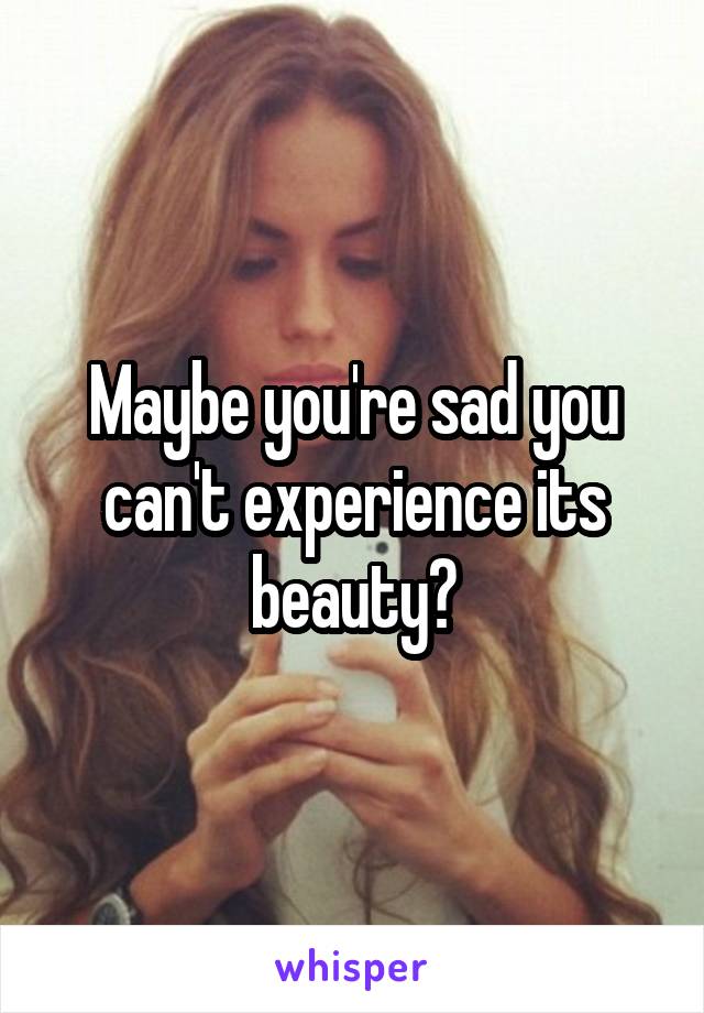 Maybe you're sad you can't experience its beauty?