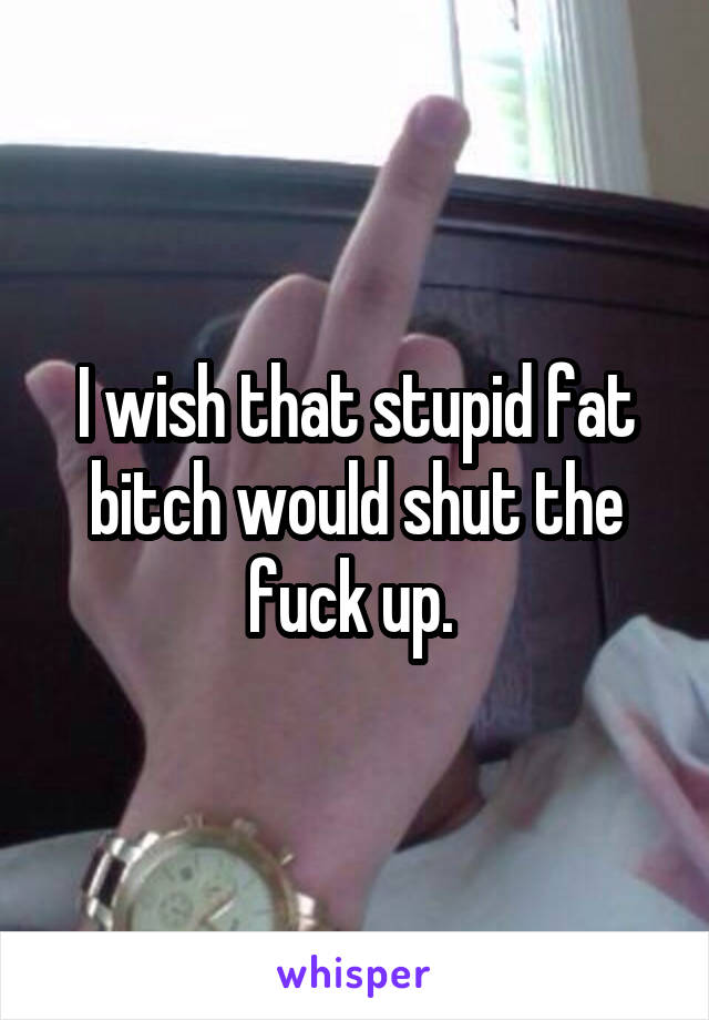 I wish that stupid fat bitch would shut the fuck up. 