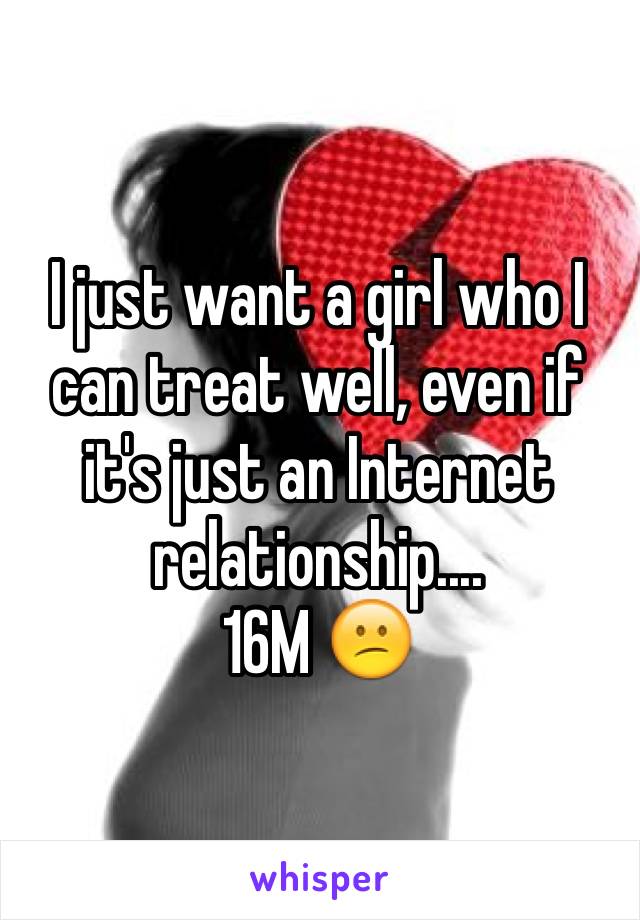 I just want a girl who I can treat well, even if it's just an Internet relationship....
16M 😕