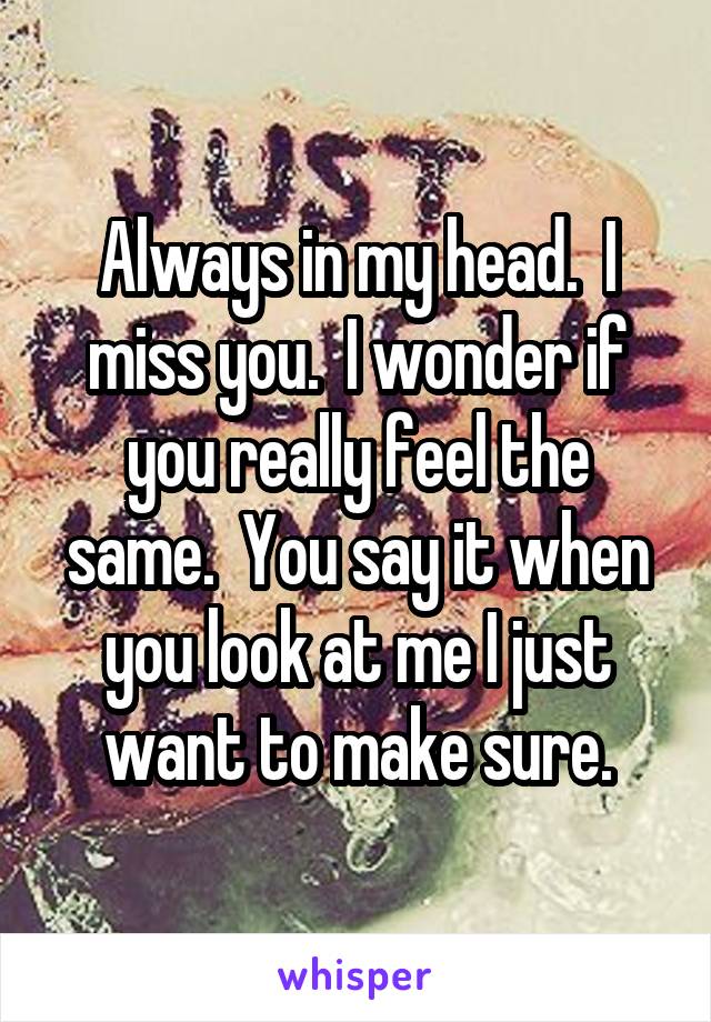 Always in my head.  I miss you.  I wonder if you really feel the same.  You say it when you look at me I just want to make sure.