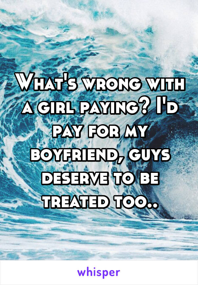 What's wrong with a girl paying? I'd pay for my boyfriend, guys deserve to be treated too..