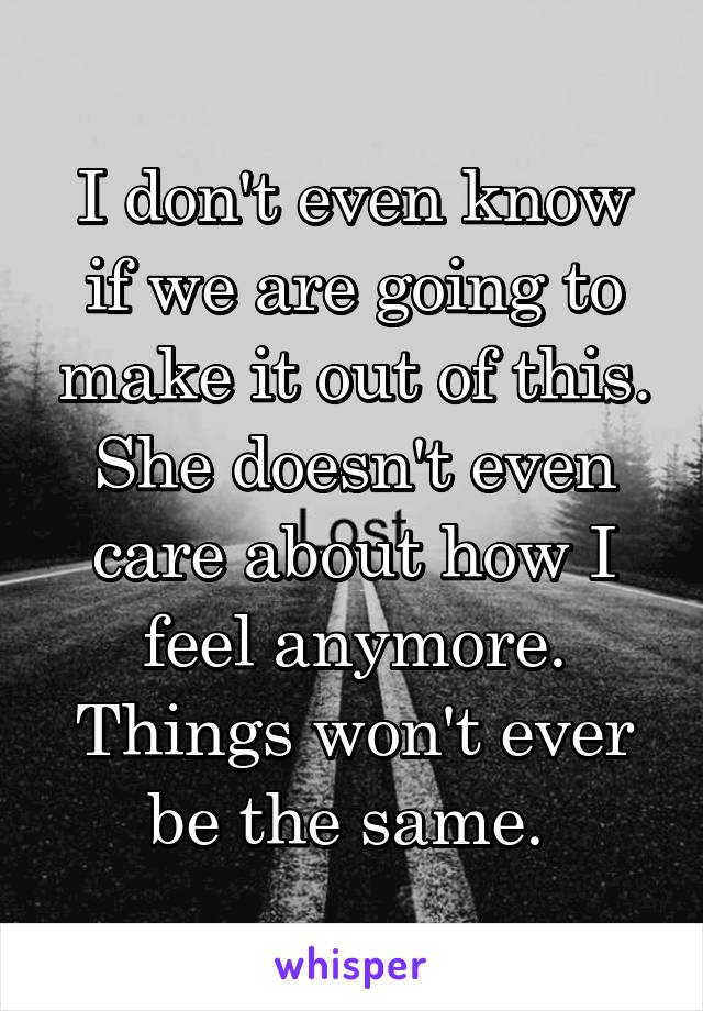 I don't even know if we are going to make it out of this. She doesn't even care about how I feel anymore. Things won't ever be the same. 