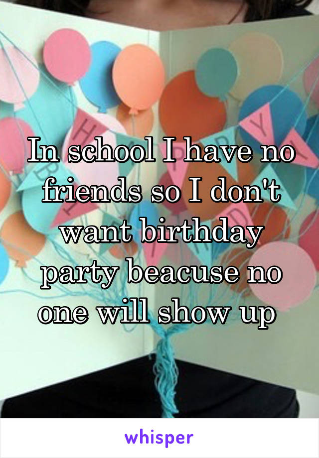 In school I have no friends so I don't want birthday party beacuse no one will show up 