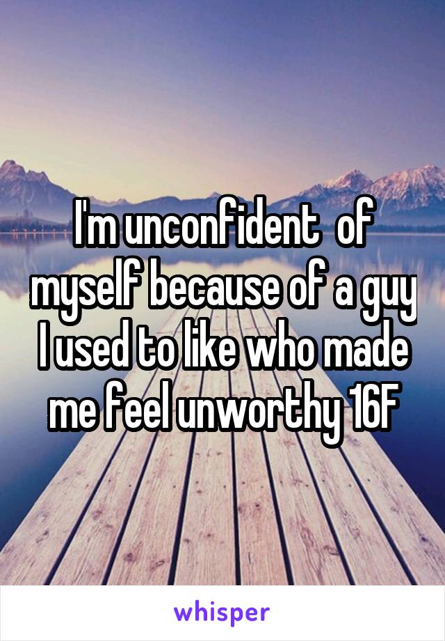 I'm unconfident  of myself because of a guy I used to like who made me feel unworthy 16F