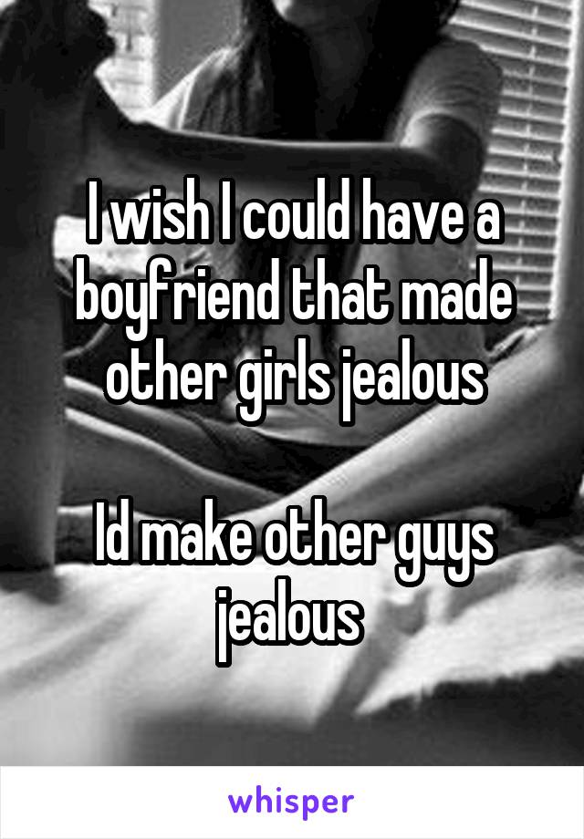 I wish I could have a boyfriend that made other girls jealous

Id make other guys jealous 