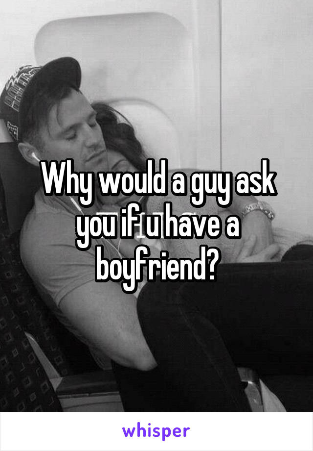 Why would a guy ask you if u have a boyfriend?