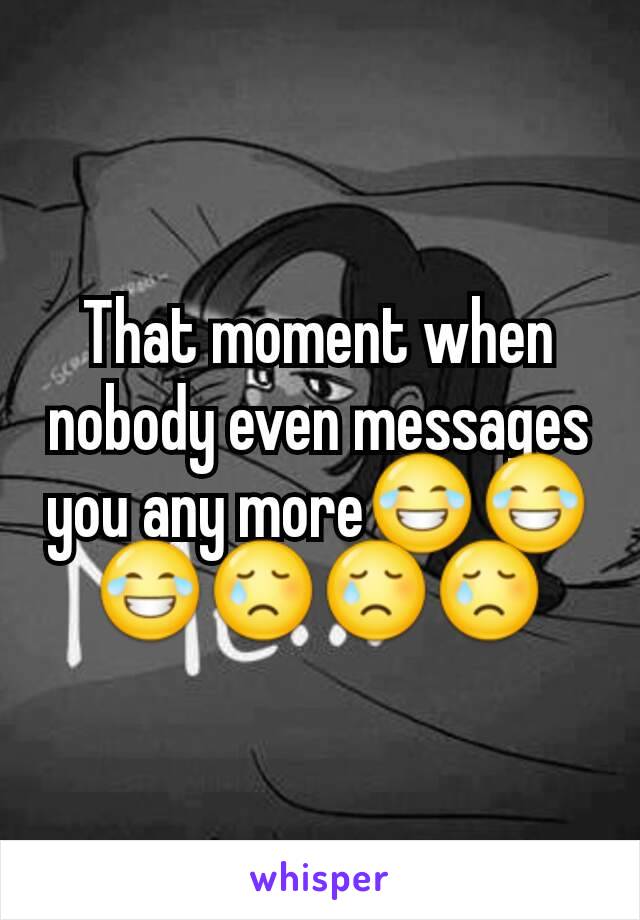 That moment when nobody even messages you any more😂😂😂😢😢😢