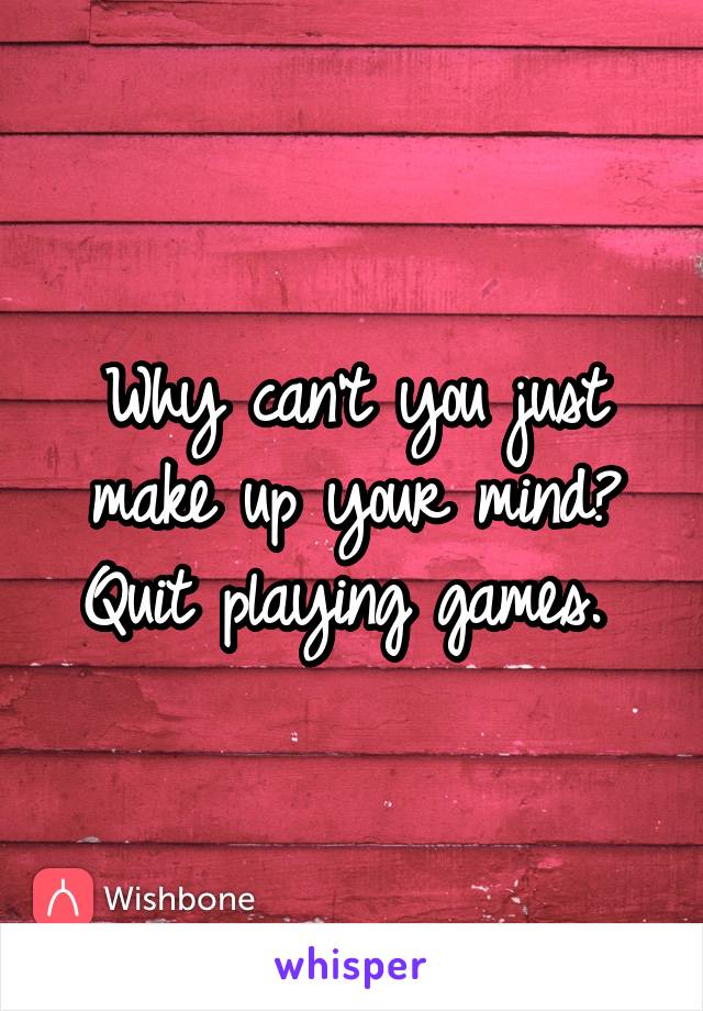 Why can't you just make up your mind? Quit playing games. 