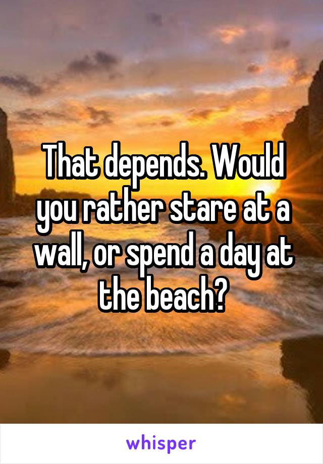 That depends. Would you rather stare at a wall, or spend a day at the beach?