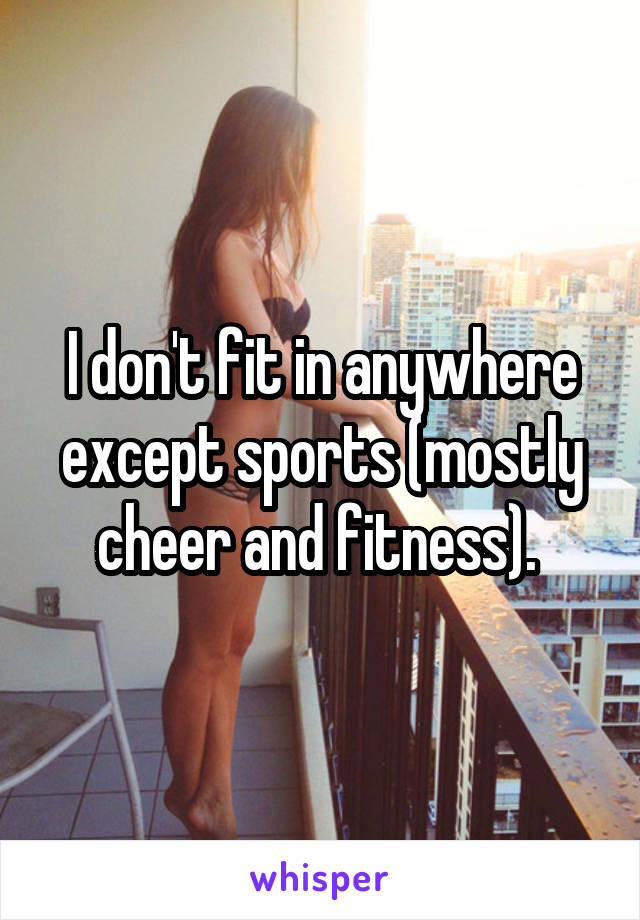 I don't fit in anywhere except sports (mostly cheer and fitness). 