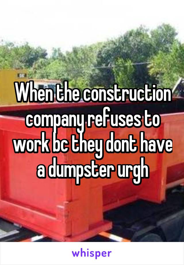 When the construction company refuses to work bc they dont have a dumpster urgh