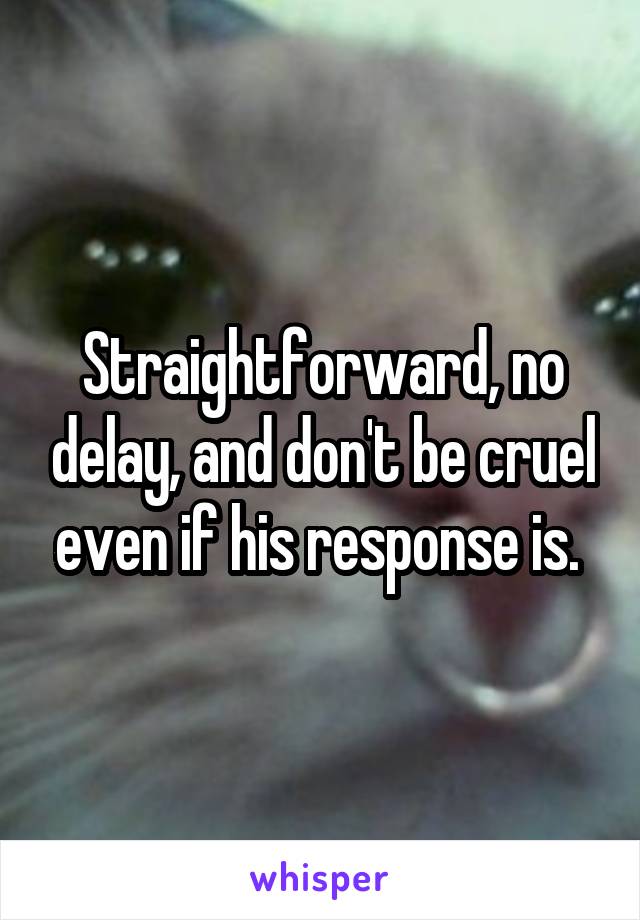 Straightforward, no delay, and don't be cruel even if his response is. 