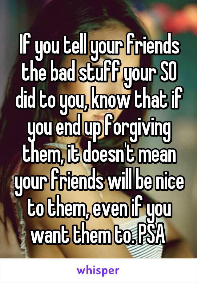 If you tell your friends the bad stuff your SO did to you, know that if you end up forgiving them, it doesn't mean your friends will be nice to them, even if you want them to. PSA 