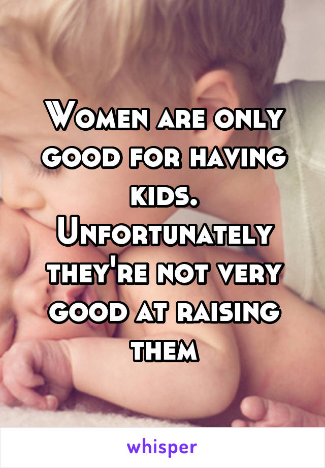 Women are only good for having kids. Unfortunately they're not very good at raising them