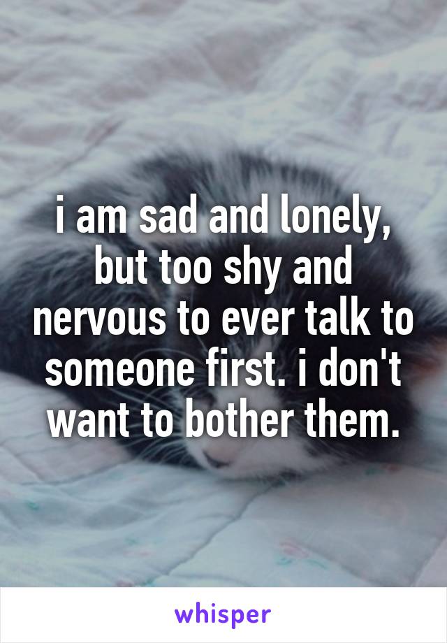 i am sad and lonely, but too shy and nervous to ever talk to someone first. i don't want to bother them.