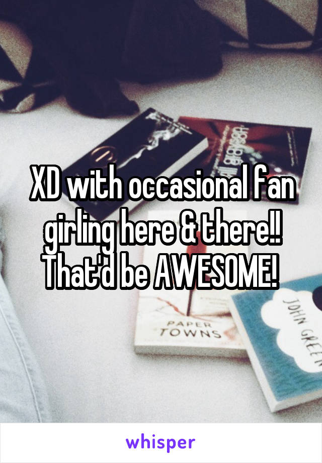 XD with occasional fan girling here & there!! That'd be AWESOME! 