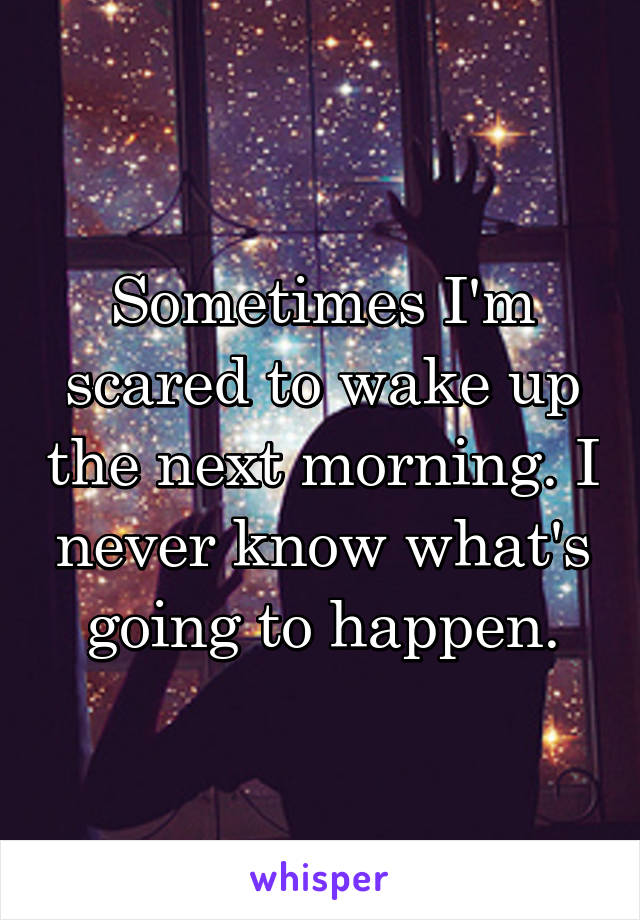 Sometimes I'm scared to wake up the next morning. I never know what's going to happen.