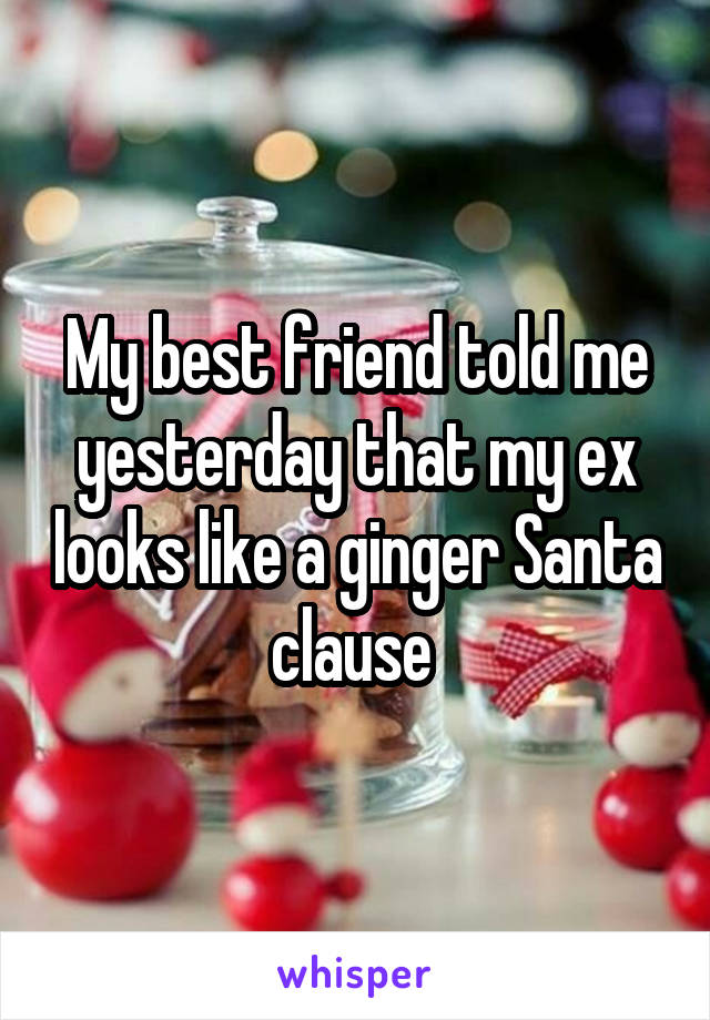 My best friend told me yesterday that my ex looks like a ginger Santa clause 