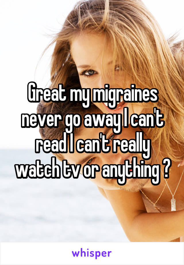 Great my migraines never go away I can't read I can't really watch tv or anything 😢