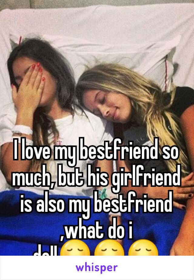 I love my bestfriend so much, but his girlfriend is also my bestfriend ,what do i do!!😞😞😞