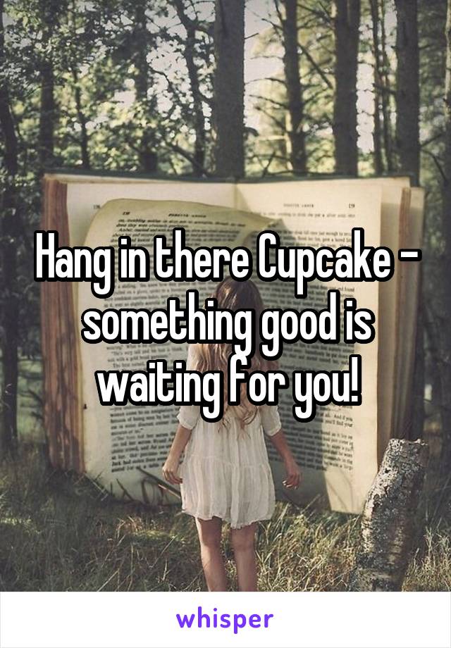 Hang in there Cupcake - something good is waiting for you!